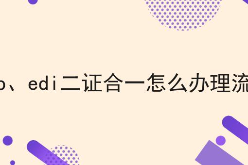icp、edi二证合一怎么办理流程 icp、edi二证合一怎么办理流程