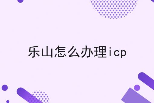 关于乐山怎么办理icp的工作流程与规范，全是干货