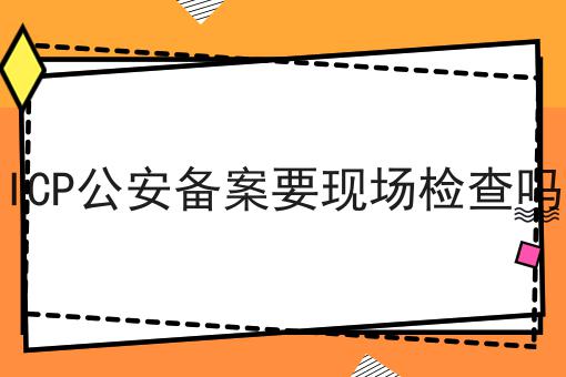 ICP公安备案要现场检查吗