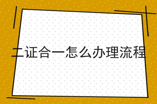 一文读懂二证合一怎么办理流程