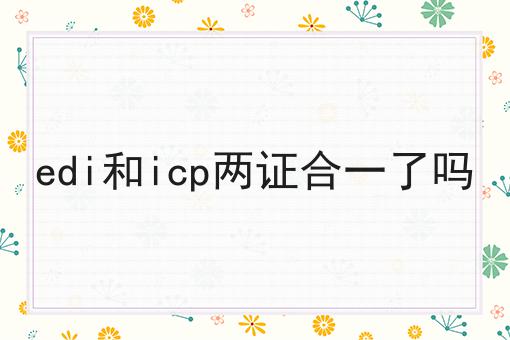 edi和icp两证合一了吗，速速来了解！