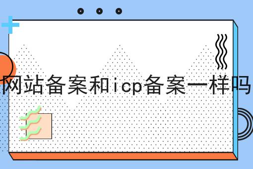 网站备案和icp备案一样吗，办理见解分享