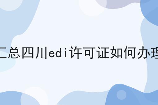 汇总四川edi许可证如何办理 汇总四川edi许可证如何办理