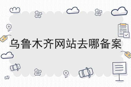 乌鲁木齐网站去哪备案 乌鲁木齐网站去哪备案