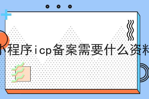 小程序icp备案需要什么资料是什么，小程序icp备案需要什么资料应该怎么做？