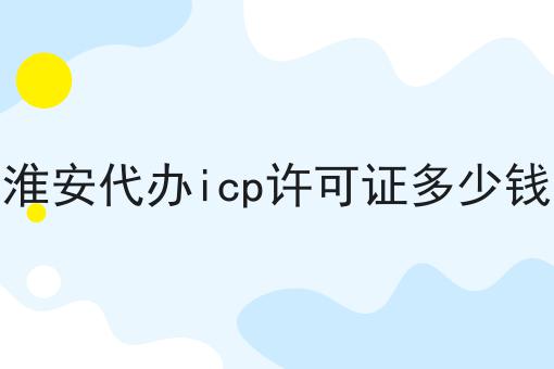关于淮安代办icp许可证多少钱的10个干货，适合新手(建议收藏)