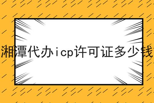 湘潭代办icp许可证多少钱，全网详细流程！