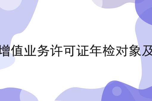 电信增值业务许可证年检对象及要求怎么用？教你使用电信增值业务许可证年检对象及要求