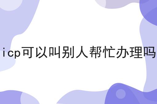icp可以叫别人帮忙办理吗