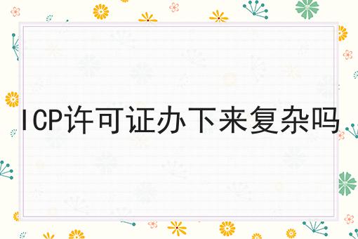 ICP许可证办下来复杂吗 ICP许可证办下来复杂吗