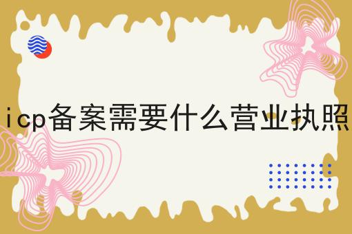 icp备案需要什么营业执照 icp备案需要什么营业执照