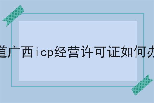 注意！你知道广西icp经营许可证如何办理吗