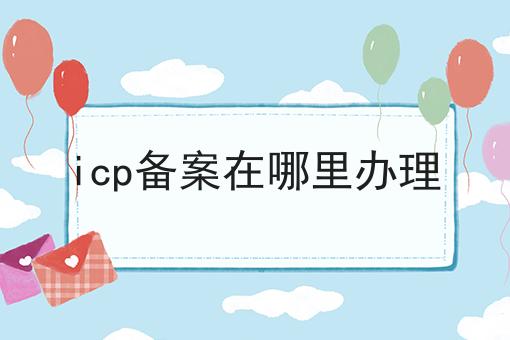 icp备案在哪里办理，你了解吗？