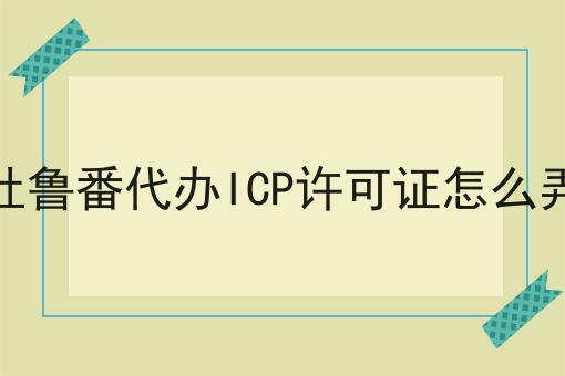 吐鲁番代办ICP许可证怎么弄 吐鲁番代办ICP许可证怎么弄