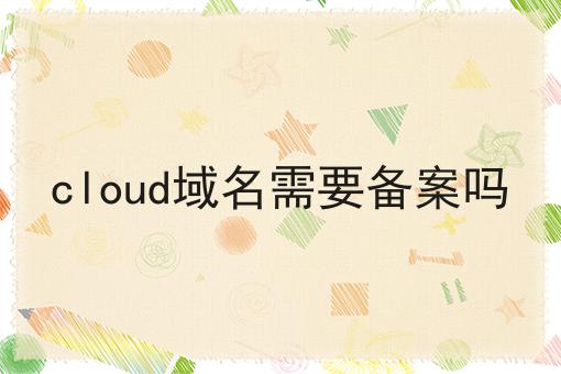 cloud域名需要备案吗 cloud域名需要备案吗