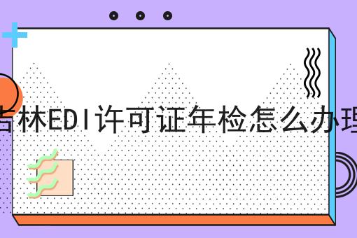吉林EDI许可证年检怎么办理 吉林EDI许可证年检怎么办理