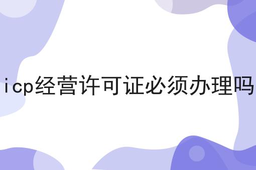 icp经营许可证必须办理吗，具体流程看这里！