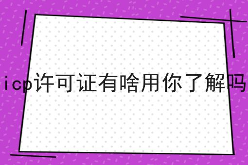 重要！icp许可证有啥用你了解吗全网最全介绍！