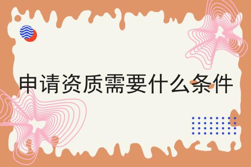 申请资质需要什么条件 申请资质需要什么条件