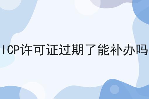 ICP许可证过期了能补办吗 ICP许可证过期了能补办吗