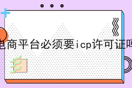 电商平台必须要icp许可证吗 电商平台必须要icp许可证吗