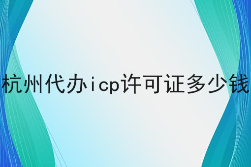 杭州代办icp许可证多少钱，速看千万别错过！