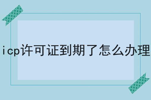 icp许可证到期了怎么办理 icp许可证到期了怎么办理