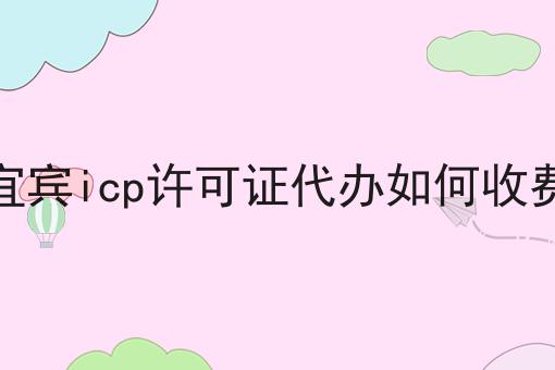 宜宾icp许可证代办如何收费 宜宾icp许可证代办如何收费