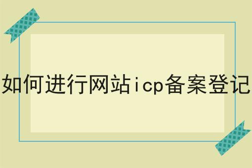 如何进行网站icp备案登记 如何进行网站icp备案登记