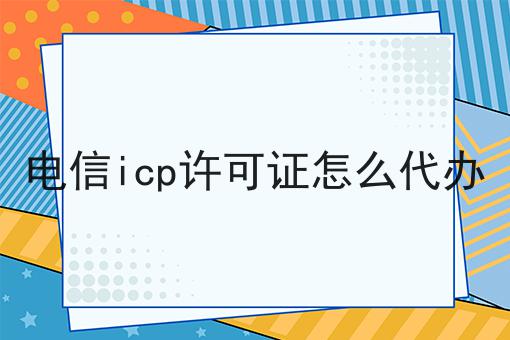电信icp许可证怎么代办 电信icp许可证怎么代办
