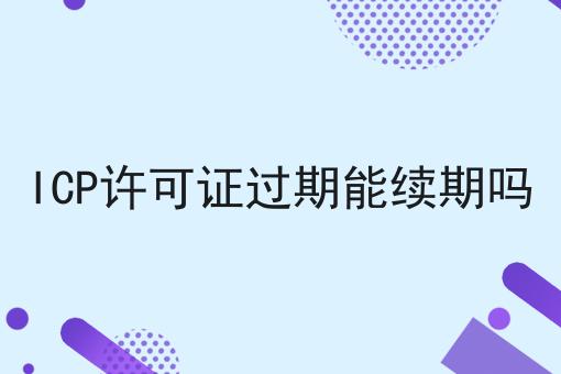 ICP许可证过期能续期吗，带你了解！