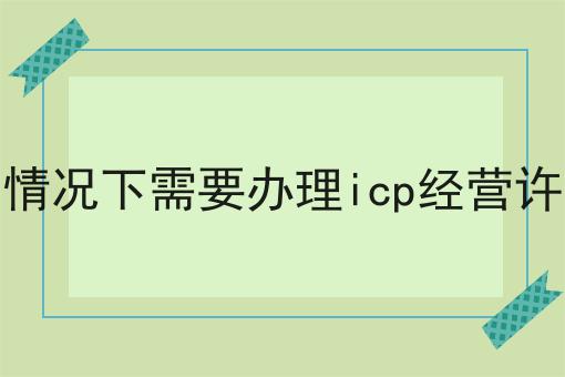 哪些情况下需要办理icp经营许可证