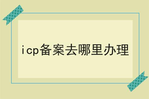 icp备案去哪里办理 icp备案去哪里办理