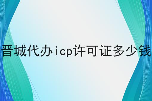 最新推荐晋城代办icp许可证多少钱