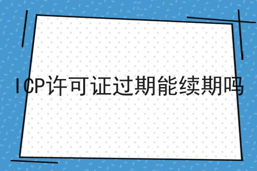 独一无二的ICP许可证过期能续期吗，不容错过！