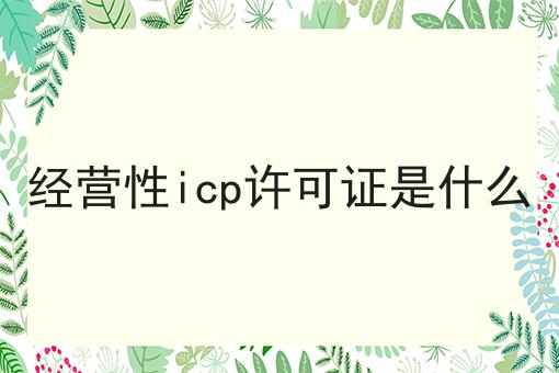 经营性icp许可证是什么你懂多少，必读的实操干货!