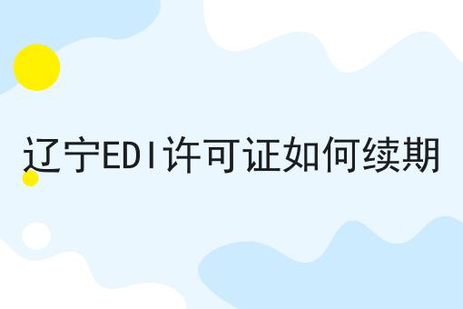 辽宁EDI许可证如何续期 辽宁EDI许可证如何续期