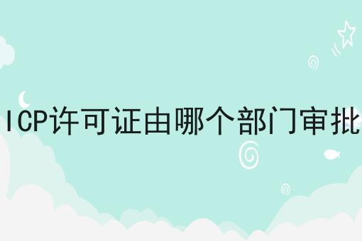 ICP许可证由哪个部门审批，再不看就晚了！