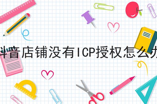 抖音店铺没有ICP授权怎么办，到底有什么区别？