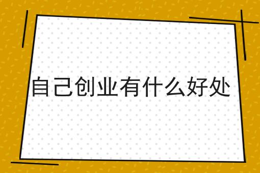 自己创业有什么好处 自己创业有什么好处