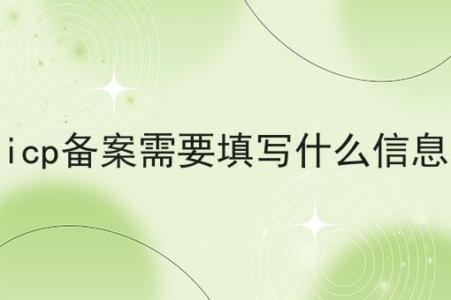 icp备案需要填写什么信息 icp备案需要填写什么信息