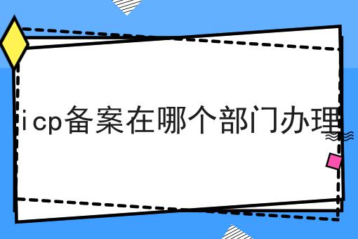 icp备案在哪个部门办理 icp备案在哪个部门办理