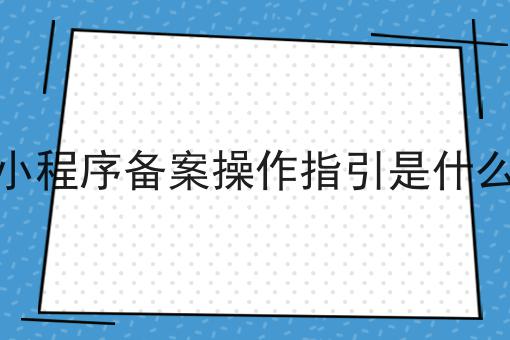 小程序备案操作指引是什么 小程序备案操作指引是什么