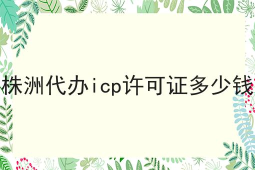 株洲代办icp许可证多少钱，详细为你解读！