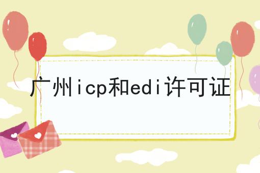广州icp和edi许可证，速看千万别错过！