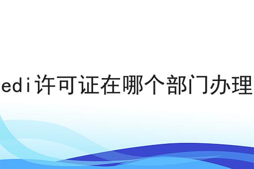 edi许可证在哪个部门办理，条件及资料