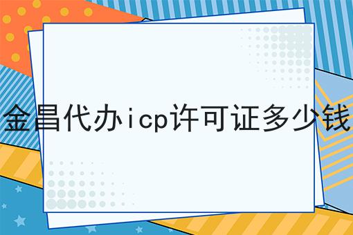 金昌代办icp许可证多少钱 金昌代办icp许可证多少钱