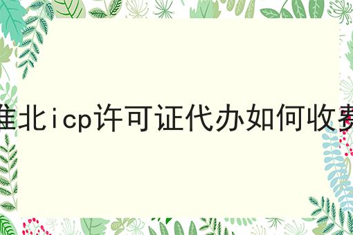 淮北icp许可证代办如何收费 淮北icp许可证代办如何收费