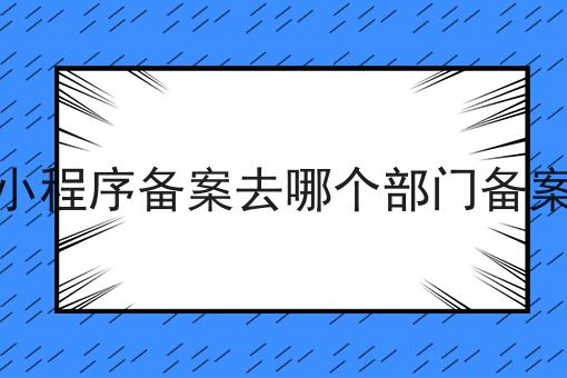 小程序备案去哪个部门备案，速看千万别错过！