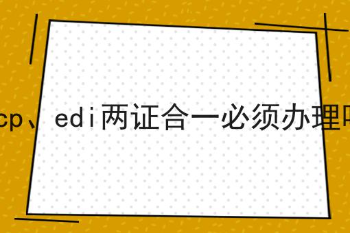 icp、edi两证合一必须办理吗 icp、edi两证合一必须办理吗